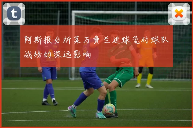 阿斯报分析莱万费兰进球荒对球队战绩的深远影响