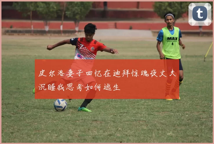 皮尔洛妻子回忆在迪拜惊魂夜丈夫沉睡我思考如何逃生