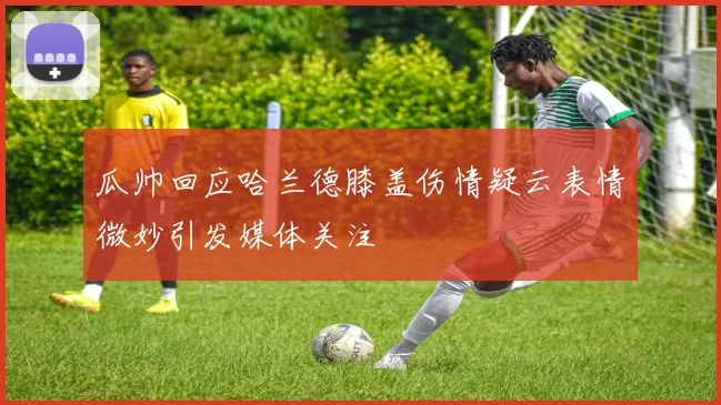 瓜帅回应哈兰德膝盖伤情疑云表情微妙引发媒体关注