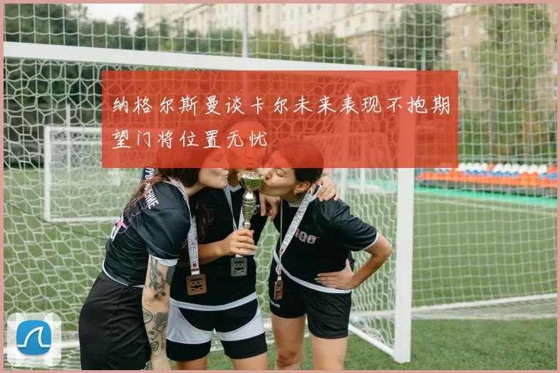纳格尔斯曼谈卡尔未来表现不抱期望门将位置无忧
