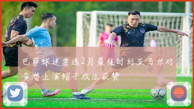 巴萨球迷票选2月最佳时刻亚马尔对黄潜上演帽子戏法获赞