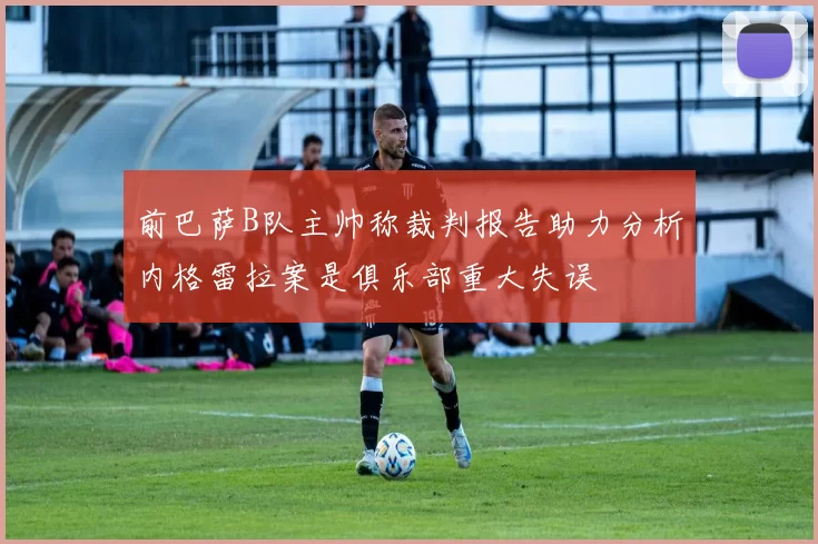前巴萨B队主帅称裁判报告助力分析内格雷拉案是俱乐部重大失误