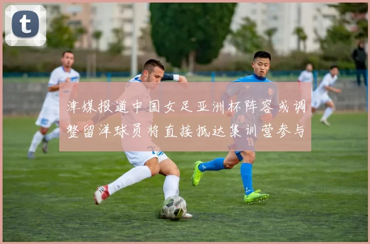 津媒报道中国女足亚洲杯阵容或调整留洋球员将直接抵达集训营参与备战