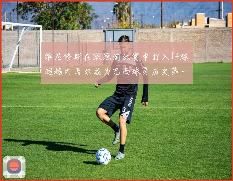 维尼修斯在欧冠淘汰赛中打入14球超越内马尔成为巴西球员历史第一人