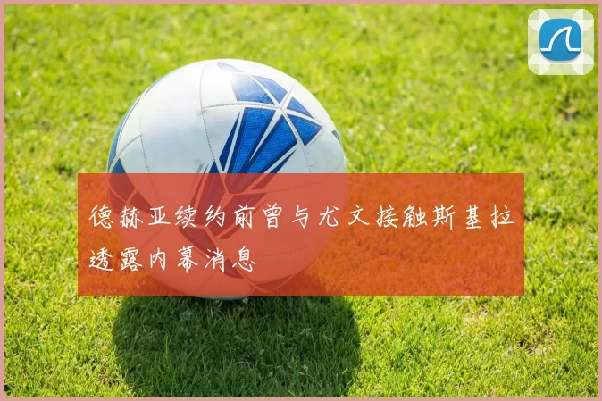 德赫亚续约前曾与尤文接触斯基拉透露内幕消息