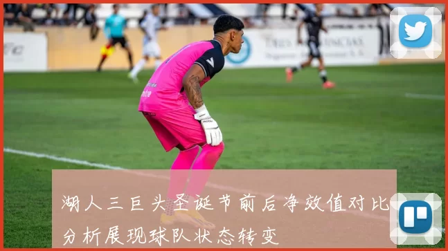 湖人三巨头圣诞节前后净效值对比分析展现球队状态转变