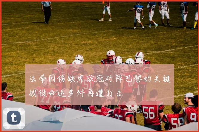 法蒂因伤缺席欧冠对阵巴黎的关键战役命运多舛再遭打击