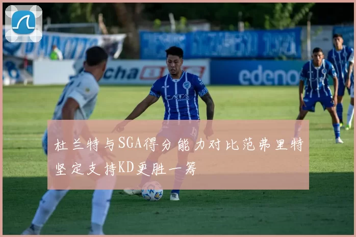 杜兰特与SGA得分能力对比范弗里特坚定支持KD更胜一筹