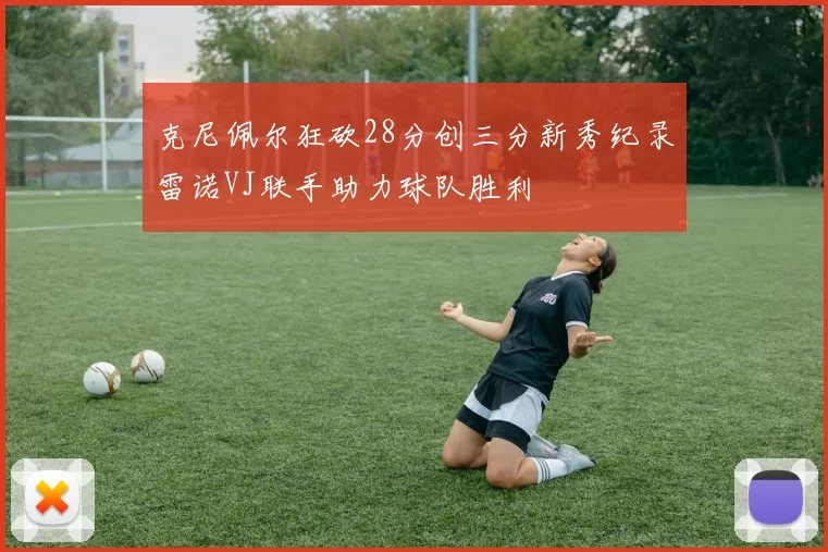 克尼佩尔狂砍28分创三分新秀纪录雷诺VJ联手助力球队胜利