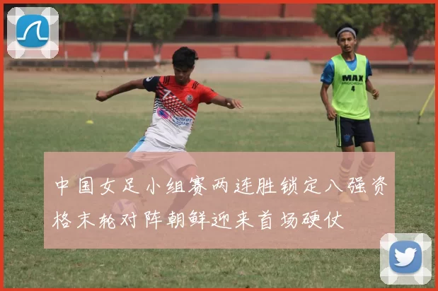 中国女足小组赛两连胜锁定八强资格末轮对阵朝鲜迎来首场硬仗