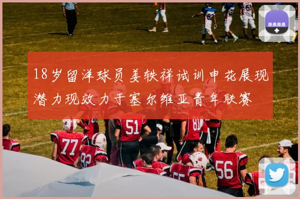 18岁留洋球员姜轶祥试训申花展现潜力现效力于塞尔维亚青年联赛