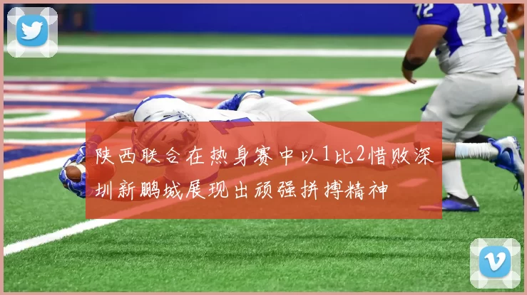 陕西联合在热身赛中以1比2惜败深圳新鹏城展现出顽强拼搏精神