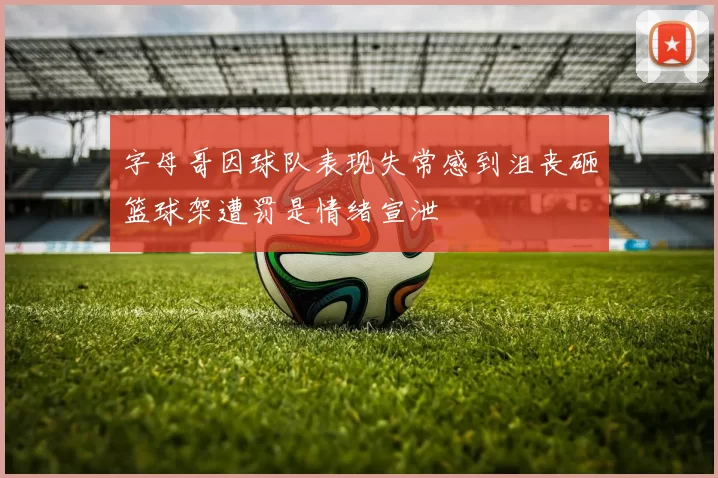字母哥因球队表现失常感到沮丧砸篮球架遭罚是情绪宣泄