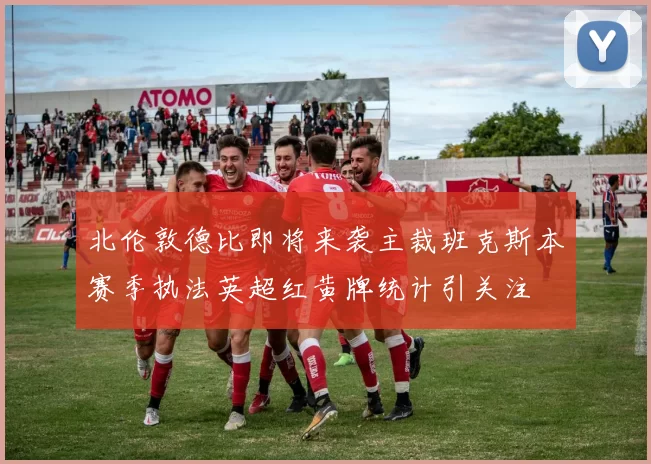 北伦敦德比即将来袭主裁班克斯本赛季执法英超红黄牌统计引关注