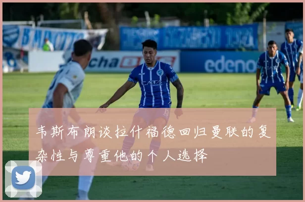 韦斯布朗谈拉什福德回归曼联的复杂性与尊重他的个人选择