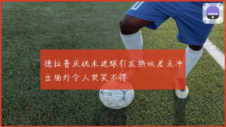 德拉普庆祝未进球引发热议差点冲出场外令人哭笑不得